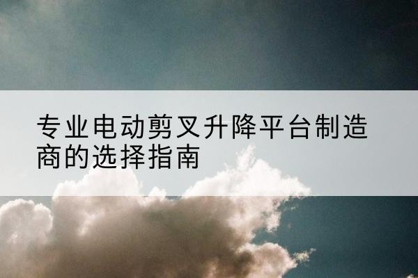 理县电动剪叉升降平台厂家-专业电动剪叉升降平台制造商的选择指南