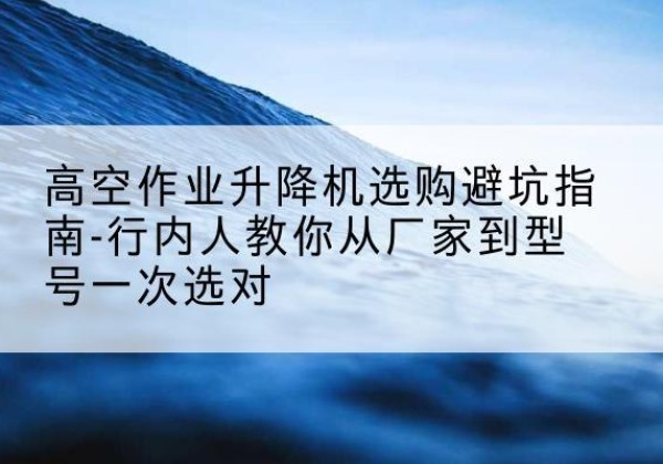理县升降平台厂家-高空作业升降机选购避坑指南-行内人教你从厂家到型号一次选对