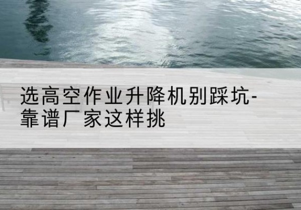 理县剪叉式升降机厂家-选高空作业升降机别踩坑-靠谱厂家这样挑