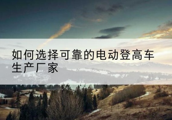 理县电动登高车厂家-如何选择可靠的电动登高车生产厂家