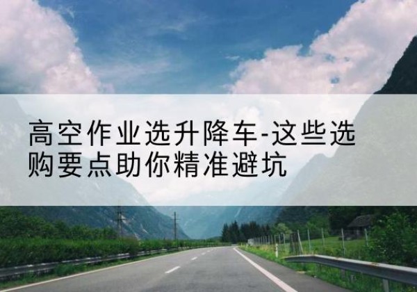 理县升降车厂家-高空作业选升降车-这些选购要点助你*避坑