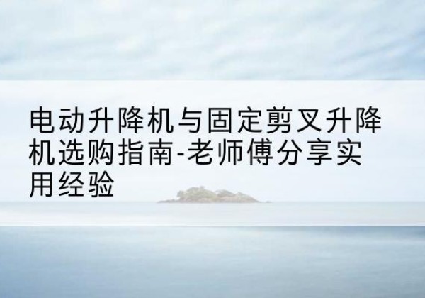 理县电动升降机怎么选-电动升降机与固定剪叉升降机选购指南-老师傅分享实用经验