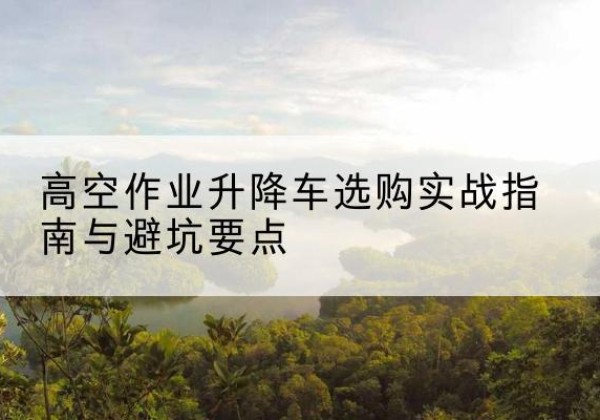 理县升降车怎么选-高空作业升降车选购实战指南与避坑要点