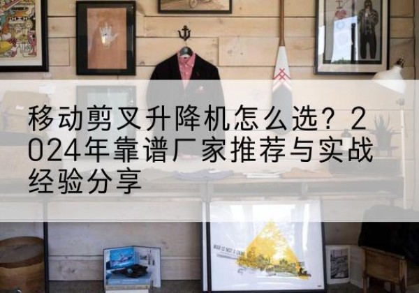 理县升降平台厂家推荐-移动剪叉升降机怎么选？2024年靠谱厂家推荐与实战经验分享