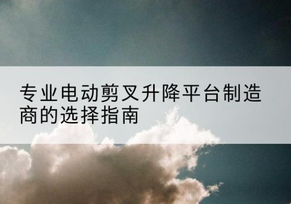 理县电动剪叉升降平台厂家-专业电动剪叉升降平台制造商的选择指南