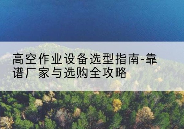 理县升降车厂家-高空作业设备选型指南-靠谱厂家与选购全攻略