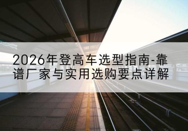 理县登高车厂家推荐-2026年登高车选型指南-靠谱厂家与实用选购要点详解
